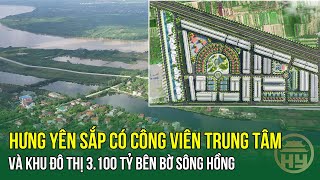 Hưng Yên sắp có công viên trung tâm và khu đô thị 3100 tỷ bên bờ sông Hồng [upl. by Dickerson249]